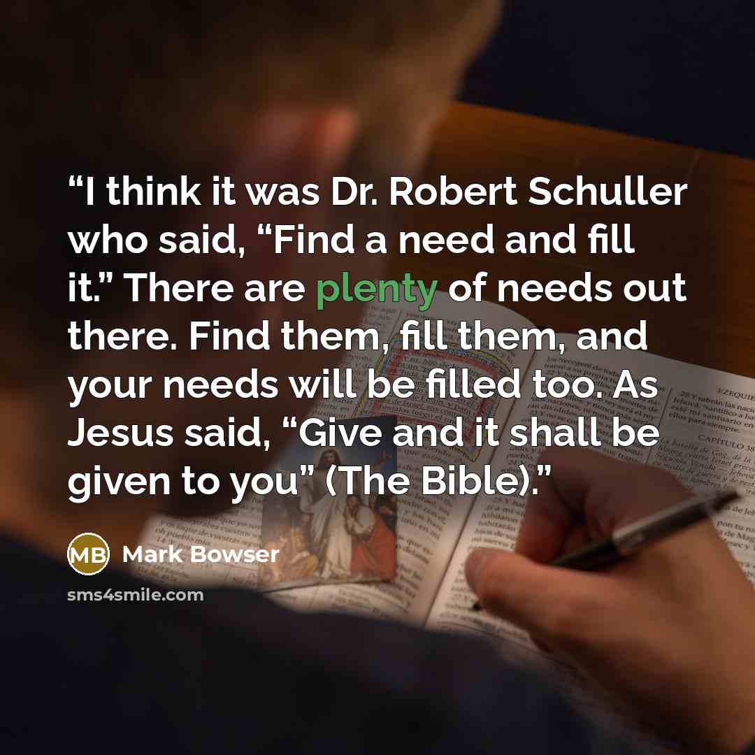 “I think it was Dr. Robert Schuller who said, “Find a need and fill it.” There are plenty of needs out there. Find them, fill them, and your needs will be filled too. As Jesus said, “Give and it shall be given to you” (The Bible).” quote by Mark Bowser