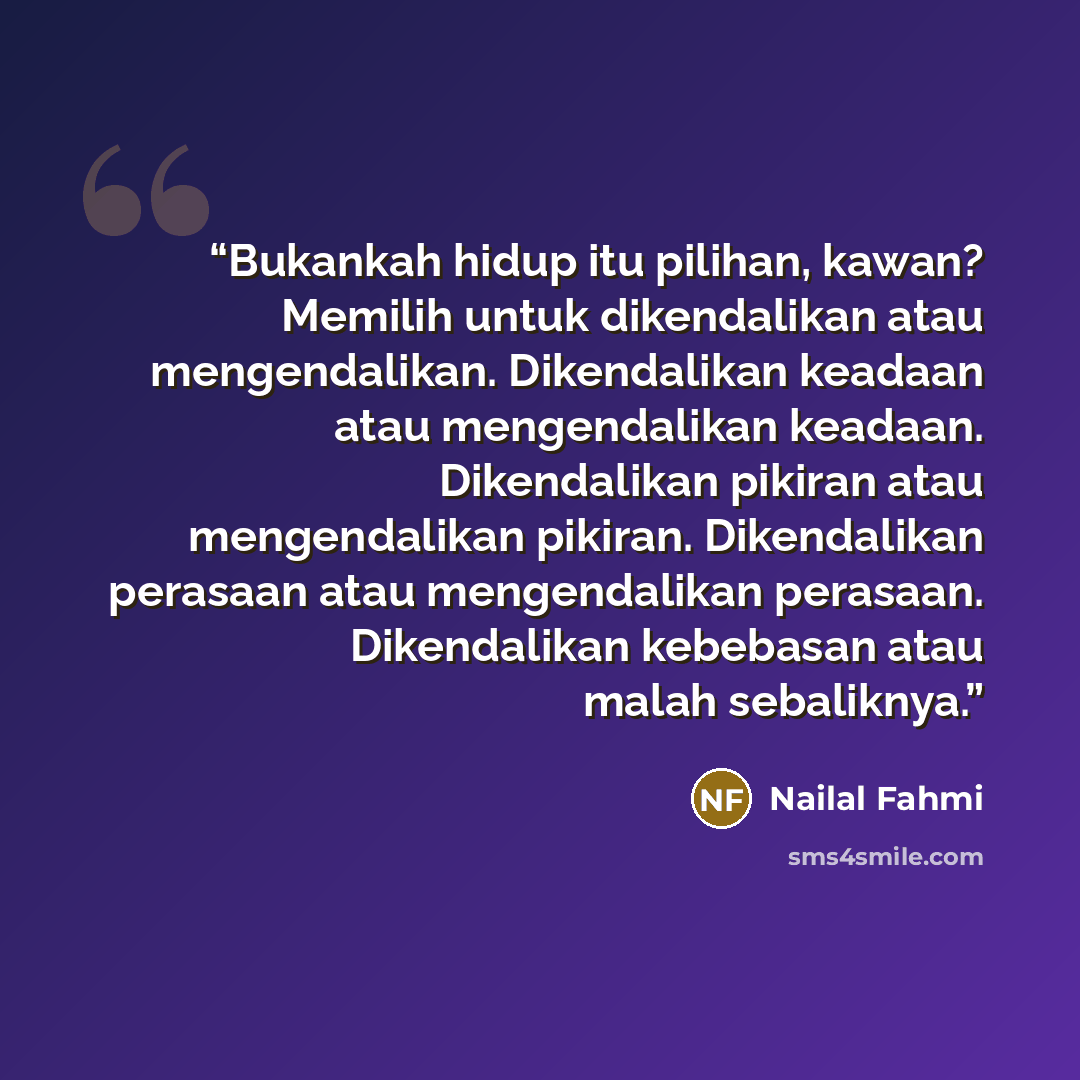 “Bukankah hidup itu pilihan, kawan? Memilih untuk dikendalikan atau mengendalikan. Dikendalikan keadaan atau mengendalikan keadaan. Dikendalikan pikiran atau mengendalikan pikiran. Dikendalikan perasaan atau mengendalikan perasaan. Dikendalikan kebebasan atau malah sebaliknya.” quote by Nailal Fahmi