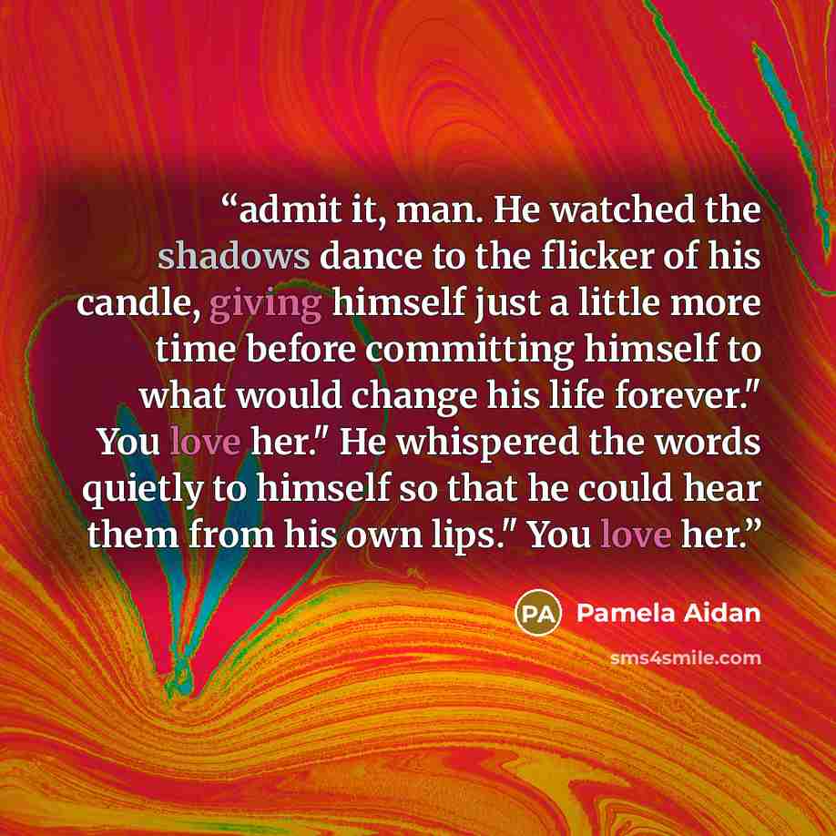 “admit it, man. He watched the shadows dance to the flicker of his candle, giving himself just a little more time before committing himself to what would change his life forever." You love her." He whispered the words quietly to himself so that he could hear them from his own lips." You love her.” quote by Pamela Aidan