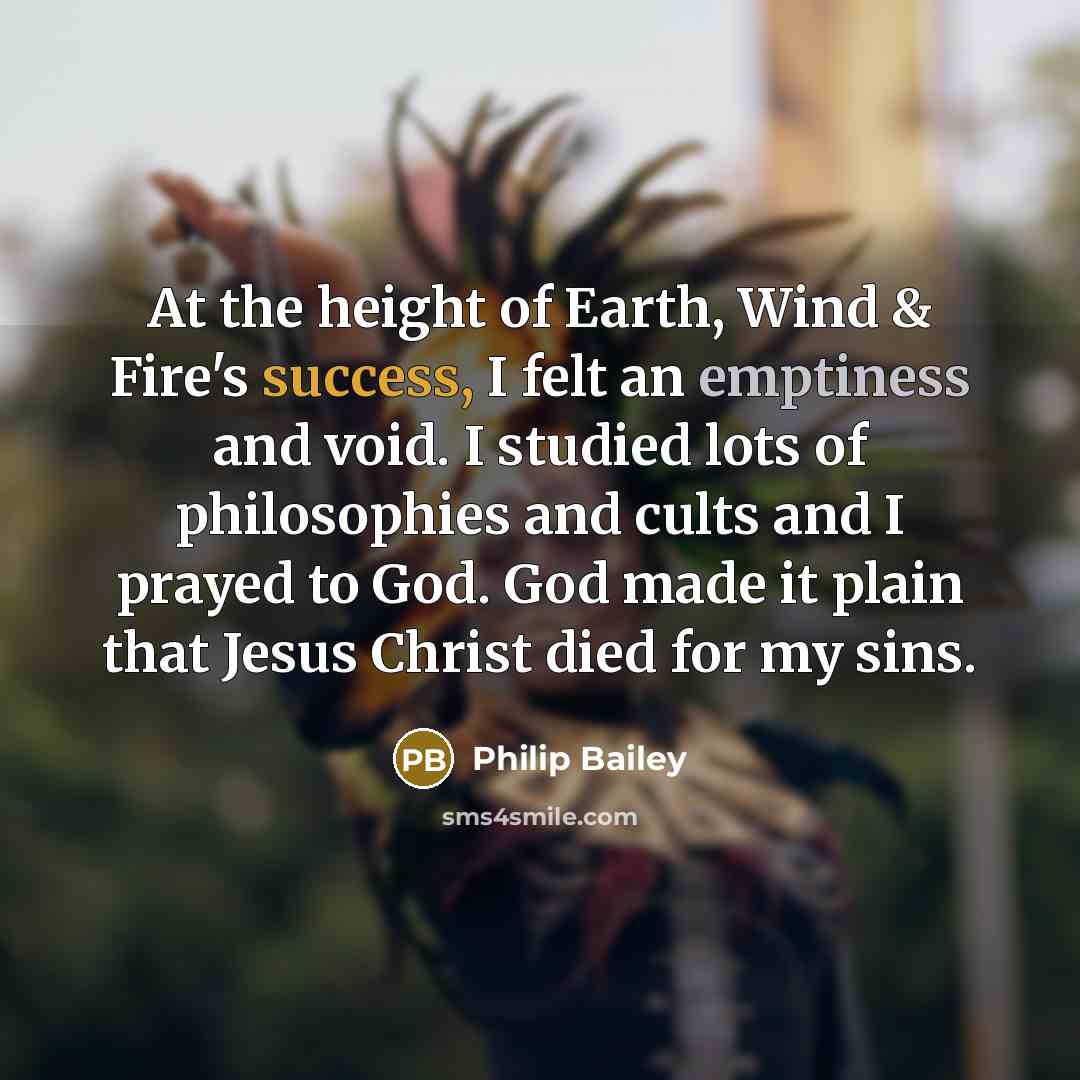 “At the height of Earth, Wind & Fire's success, I felt an emptiness and void. I studied lots of philosophies and cults and I prayed to God. God made it plain that Jesus Christ died for my sins.” quote by Philip Bailey