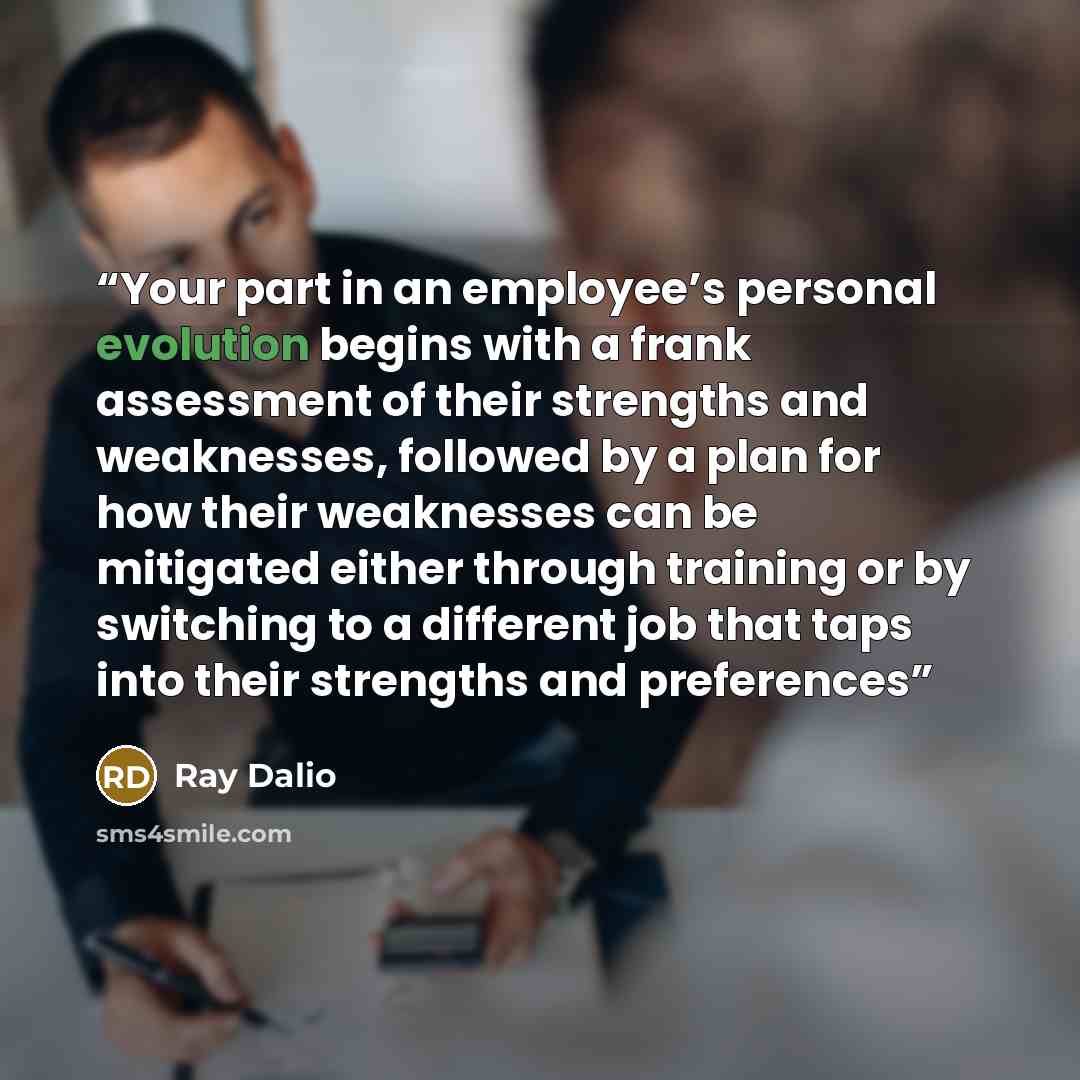 “Your part in an employee’s personal evolution begins with a frank assessment of their strengths and weaknesses, followed by a plan for how their weaknesses can be mitigated either through training or by switching to a different job that taps into their strengths and preferences” quote by Ray Dalio