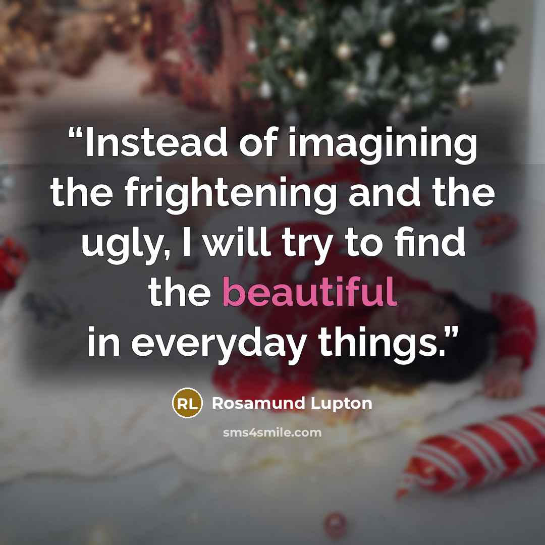 “Instead of imagining the frightening and the ugly, I will try to find the beautiful in everyday things.” quote by Rosamund Lupton