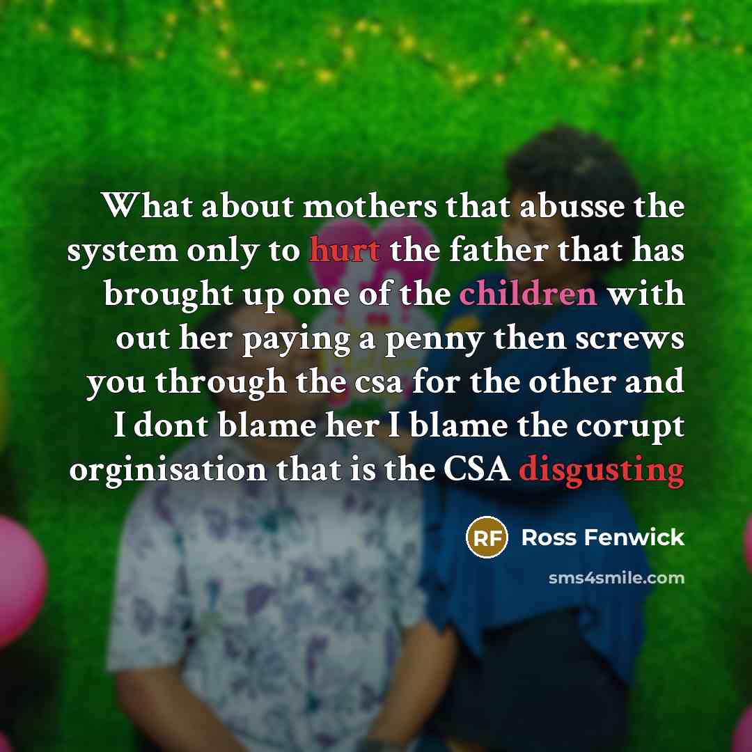 “What about mothers that abusse the system only to hurt the father that has brought up one of the children with out her paying a penny then screws you through the csa for the other and I dont blame her I blame the corupt orginisation that is the CSA disgusting” quote by Ross Fenwick