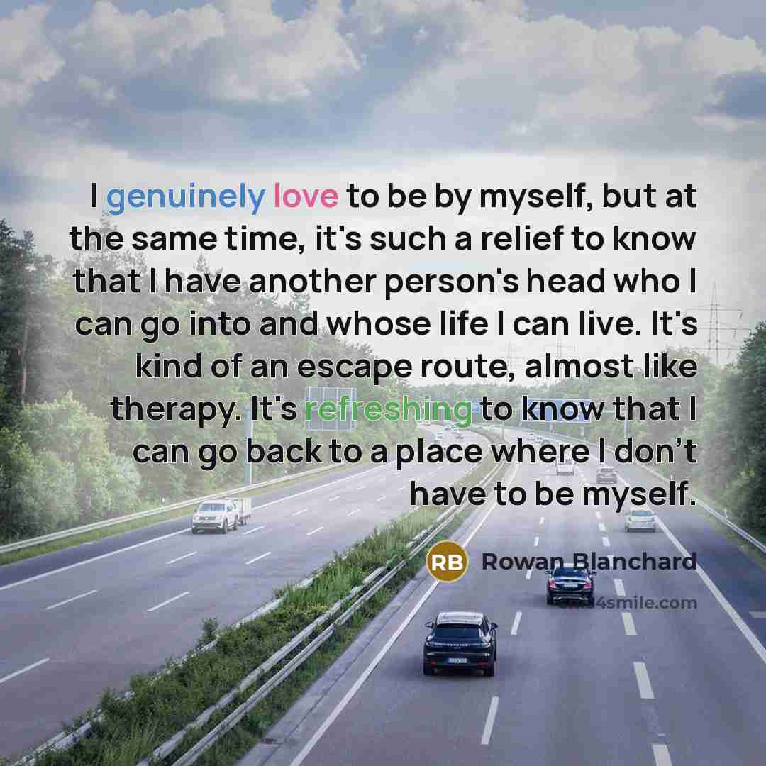 “I genuinely love to be by myself, but at the same time, it's such a relief to know that I have another person's head who I can go into and whose life I can live. It's kind of an escape route, almost like therapy. It's refreshing to know that I can go back to a place where I don't have to be myself.” quote by Rowan Blanchard