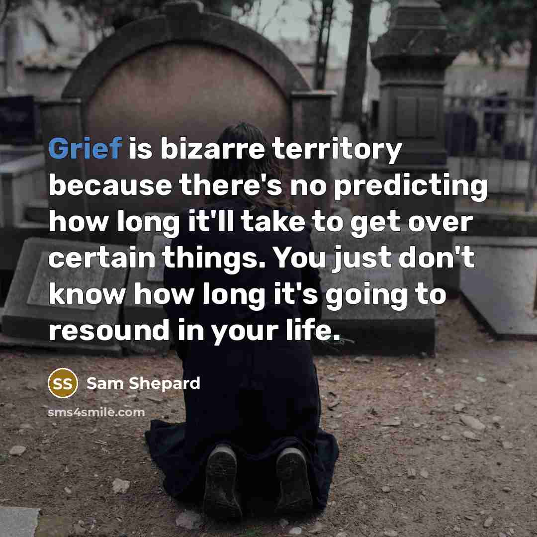 “Grief is bizarre territory because there's no predicting how long it'll take to get over certain things. You just don't know how long it's going to resound in your life.” quote by Sam Shepard