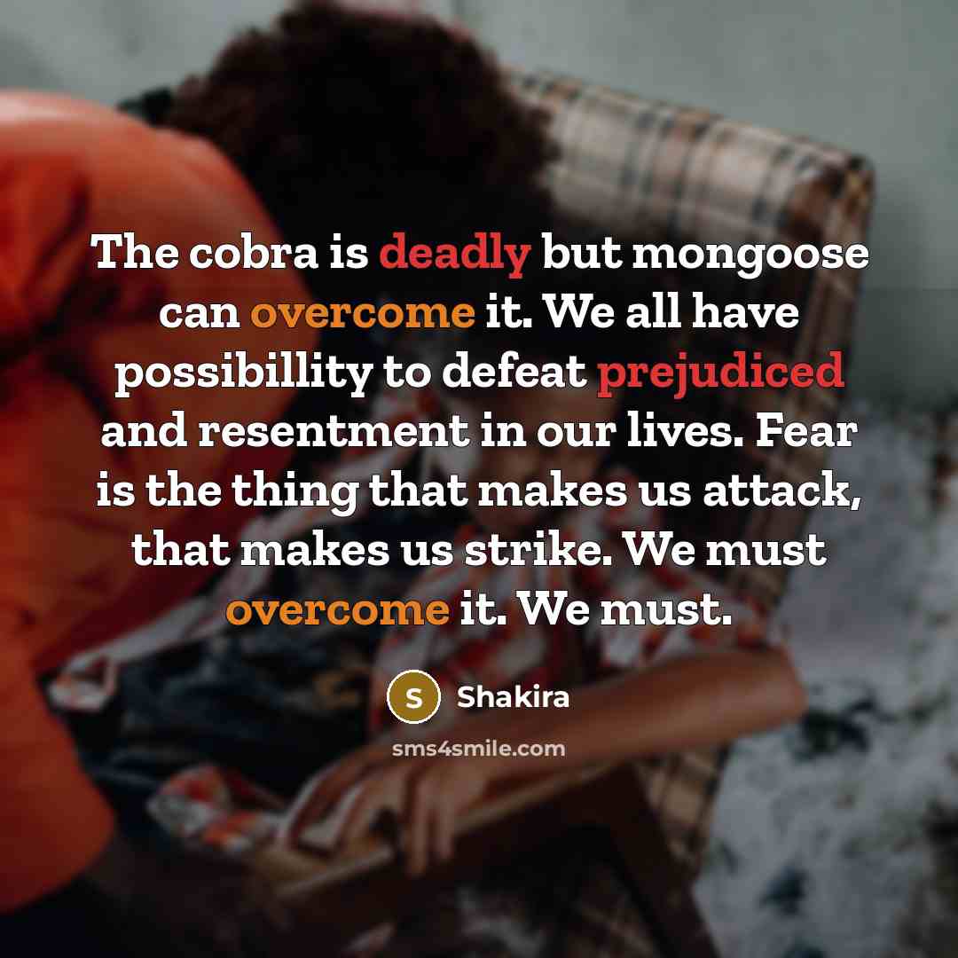 “The cobra is deadly but mongoose can overcome it. We all have possibillity to defeat prejudiced and resentment in our lives. Fear is the thing that makes us attack, that makes us strike. We must overcome it. We must.” quote by Shakira