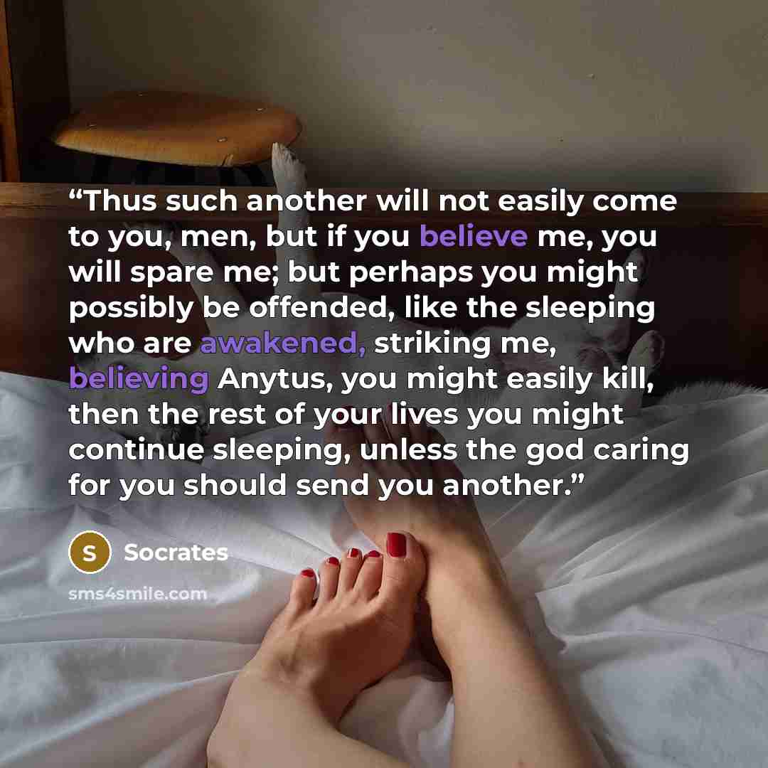 “Thus such another will not easily come to you, men, but if you believe me, you will spare me; but perhaps you might possibly be offended, like the sleeping who are awakened, striking me, believing Anytus, you might easily kill, then the rest of your lives you might continue sleeping, unless the…” quote by Socrates