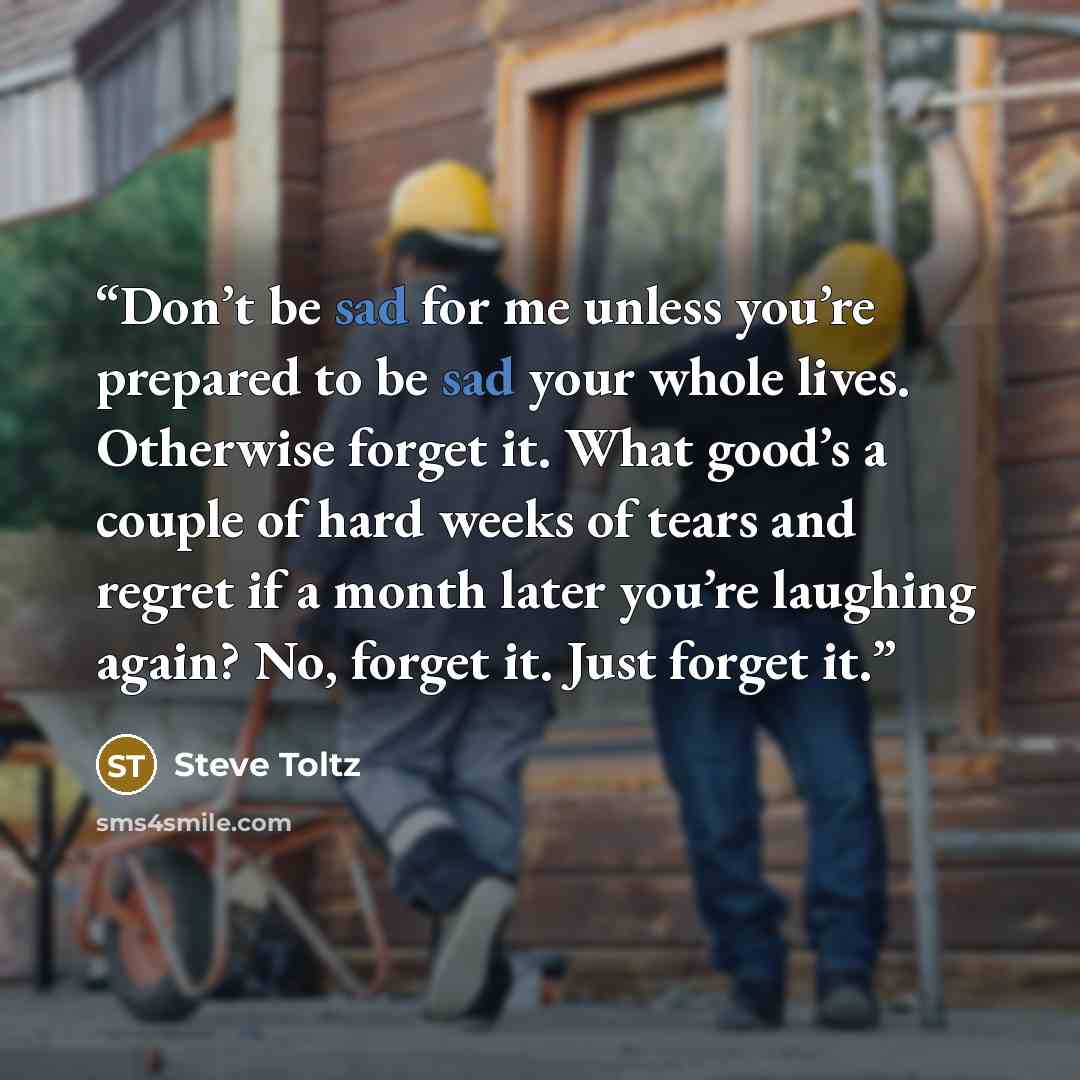 “Don’t be sad for me unless you’re prepared to be sad your whole lives. Otherwise forget it. What good’s a couple of hard weeks of tears and regret if a month later you’re laughing again? No, forget it. Just forget it.” quote by Steve Toltz