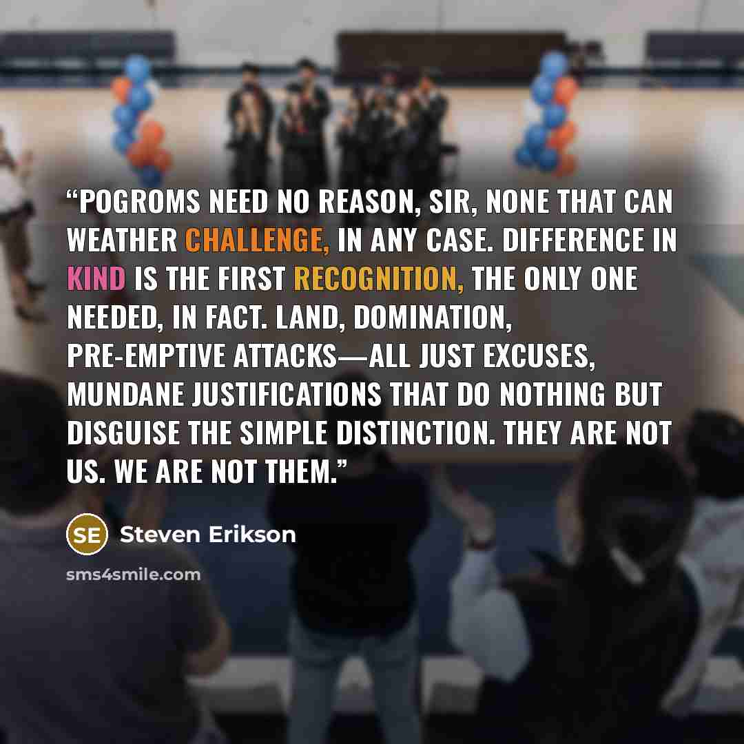 “Pogroms need no reason, sir, none that can weather challenge, in any case. Difference in kind is the first recognition, the only one needed, in fact. Land, domination, pre-emptive attacks—all just excuses, mundane justifications that do nothing but disguise the simple distinction. They are not us…” quote by Steven Erikson