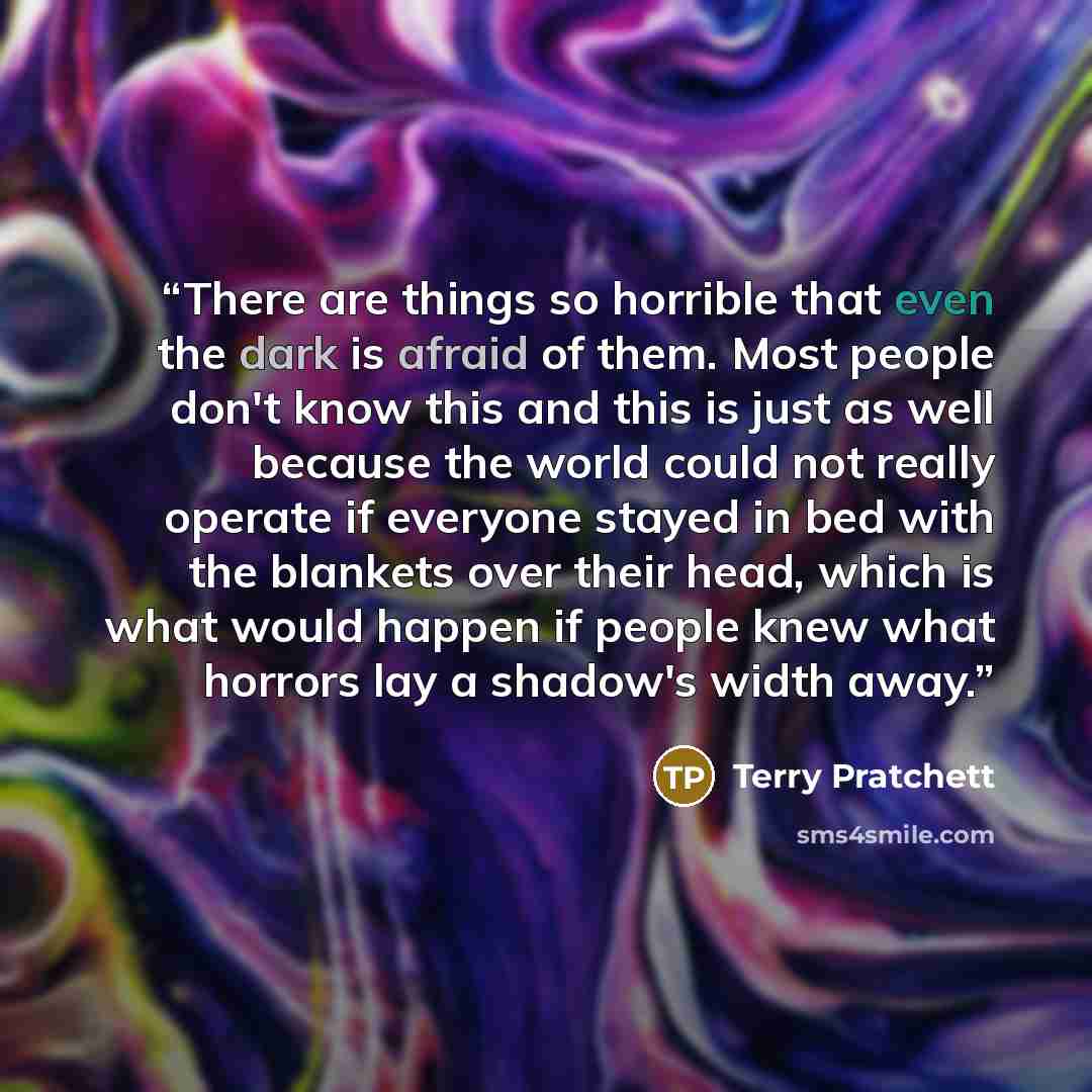 “There are things so horrible that even the dark is afraid of them. Most people don't know this and this is just as well because the world could not really operate if everyone stayed in bed with the blankets over their head, which is what would happen if people knew what horrors lay a shadow's…” quote by Terry Pratchett