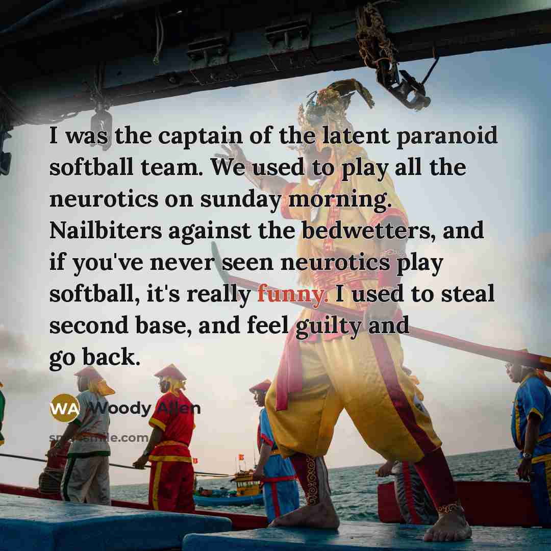 “I was the captain of the latent paranoid softball team. We used to play all the neurotics on sunday morning. Nailbiters against the bedwetters, and if you've never seen neurotics play softball, it's really funny. I used to steal second base, and feel guilty and go back.” quote by Woody Allen