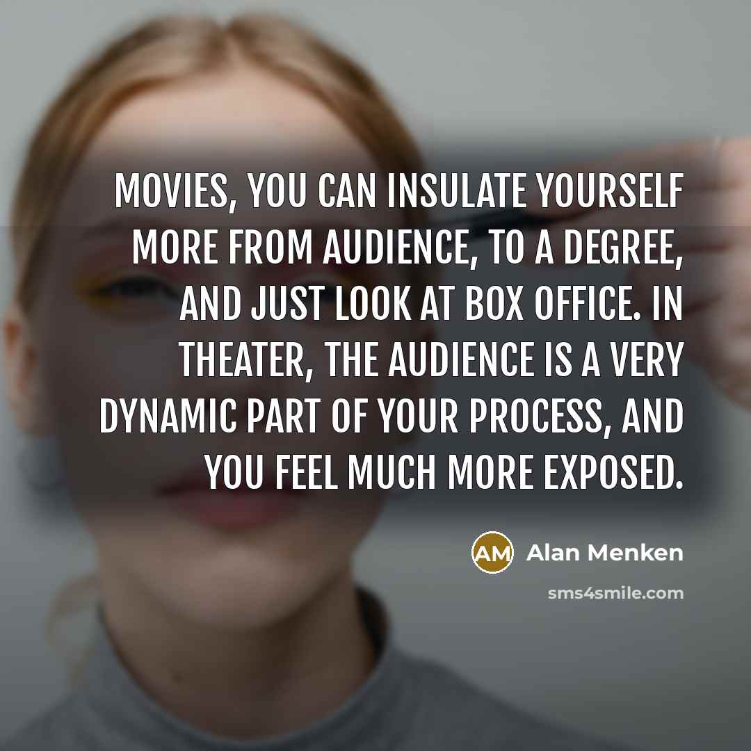 “Movies, you can insulate yourself more from audience, to a degree, and just look at box office. In theater, the audience is a very dynamic part of your process, and you feel much more exposed.” quote by Alan Menken