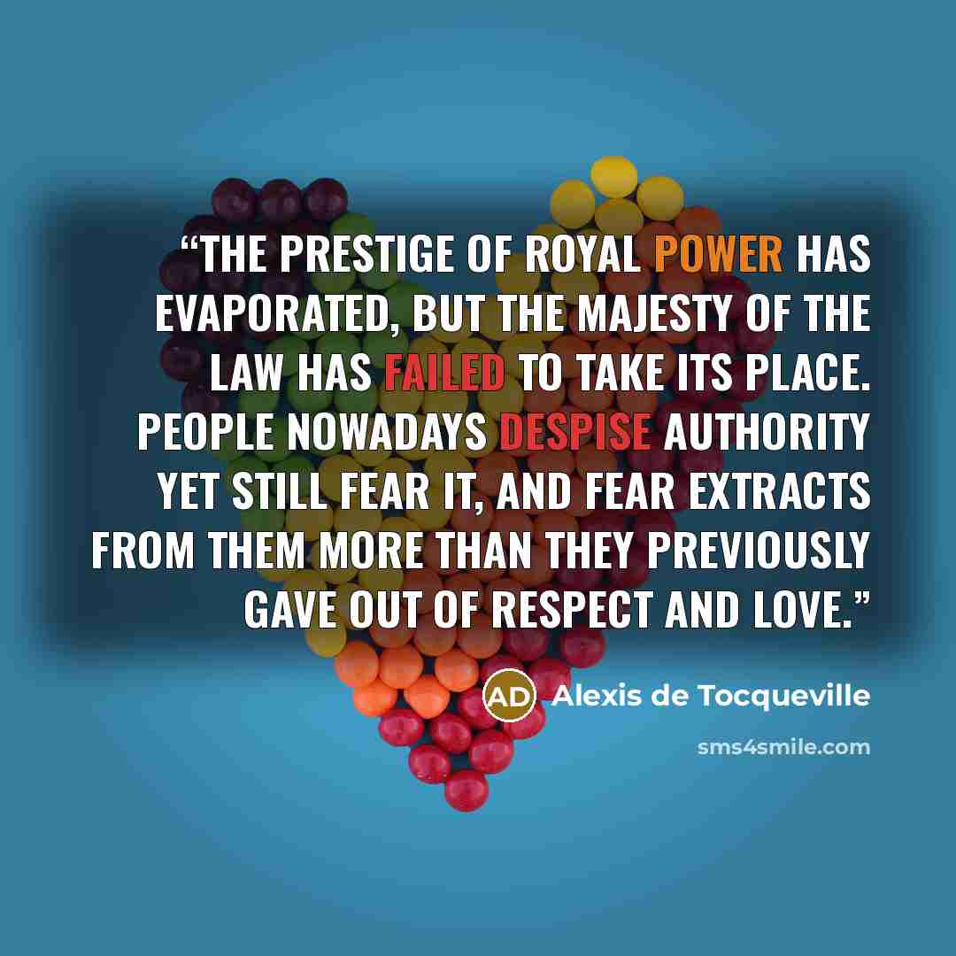 “The prestige of royal power has evaporated, but the majesty of the law has failed to take its place. People nowadays despise authority yet still fear it, and fear extracts from them more than they previously gave out of respect and love.” quote by Alexis de Tocqueville