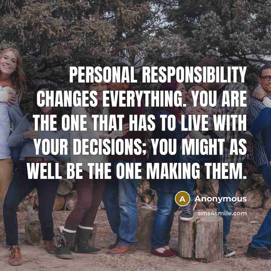 “Personal responsibility changes everything. You are the one that has to live with your decisions; you might as well be the one making them.” quote by Anonymous