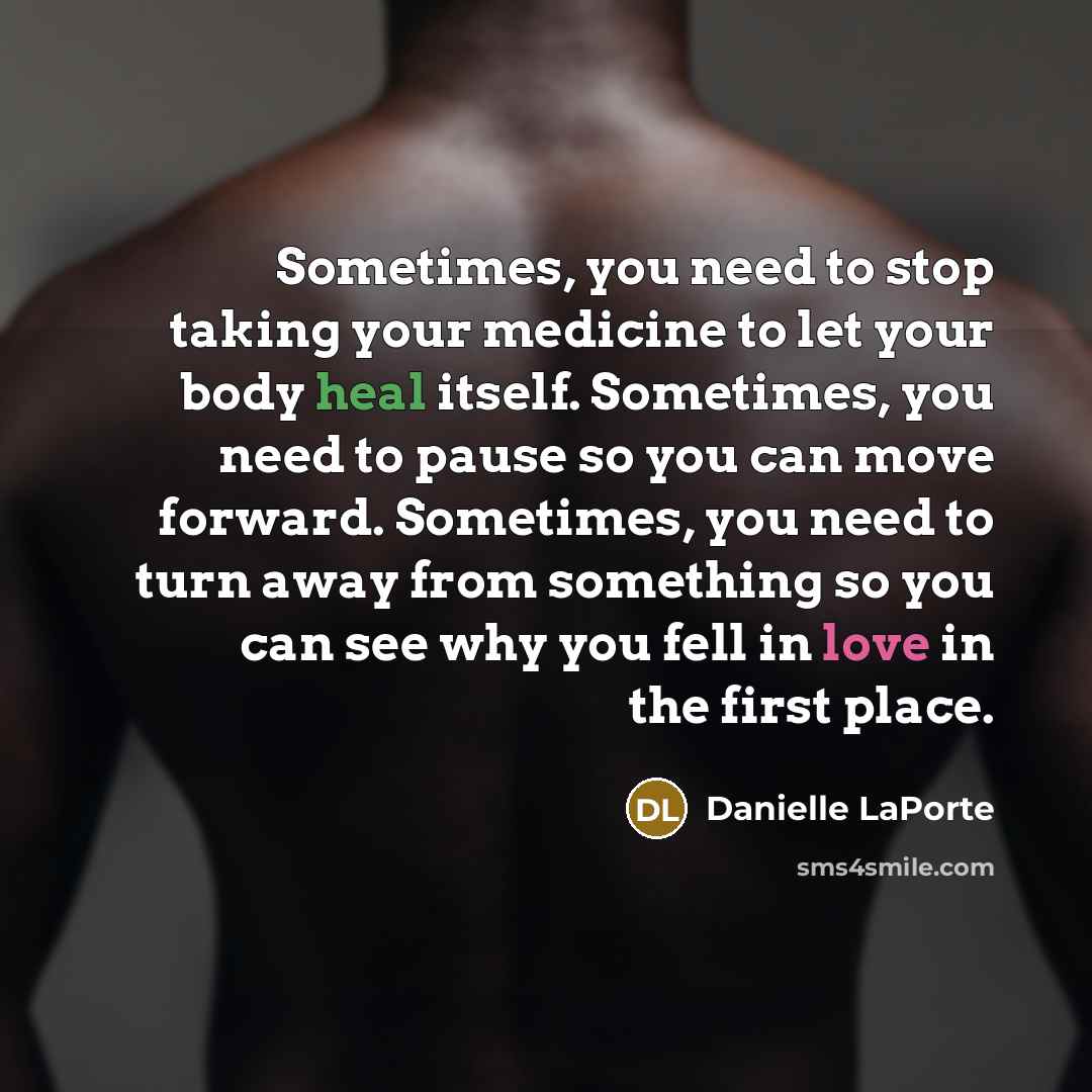 “Sometimes, you need to stop taking your medicine to let your body heal itself. Sometimes, you need to pause so you can move forward. Sometimes, you need to turn away from something so you can see why you fell in love in the first place.” quote by Danielle LaPorte