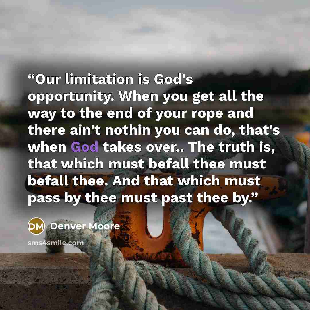“Our limitation is God's opportunity. When you get all the way to the end of your rope and there ain't nothin you can do, that's when God takes over.. The truth is, that which must befall thee must befall thee. And that which must pass by thee must past thee by.” quote by Denver Moore