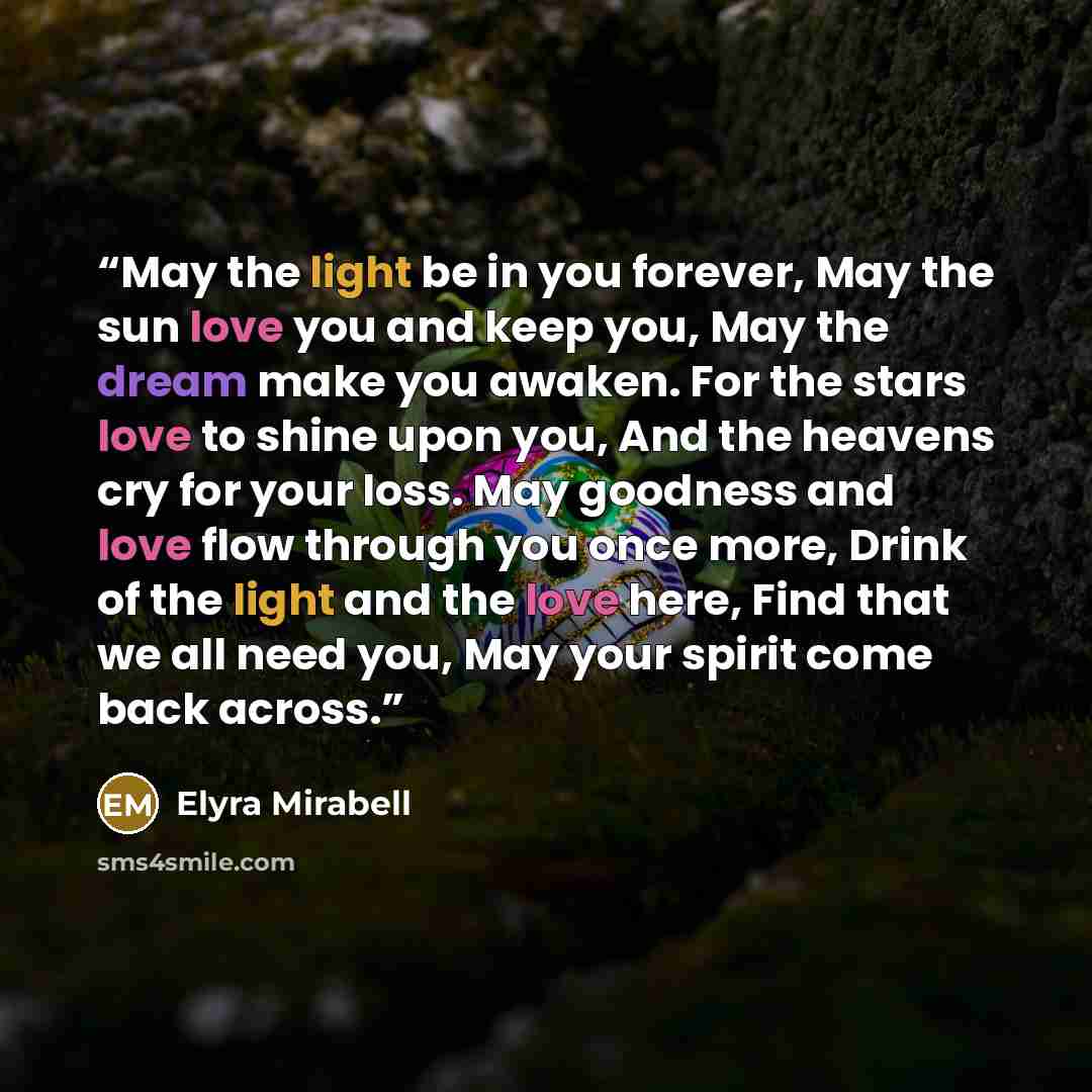 “May the light be in you forever, May the sun love you and keep you, May the dream make you awaken. For the stars love to shine upon you, And the heavens cry for your loss. May goodness and love flow through you once more, Drink of the light and the love here, Find that we all need you, May your…” quote by Elyra Mirabell