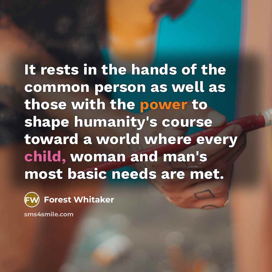 “It rests in the hands of the common person as well as those with the power to shape humanity's course toward a world where every child, woman and man's most basic needs are met.” quote by Forest Whitaker