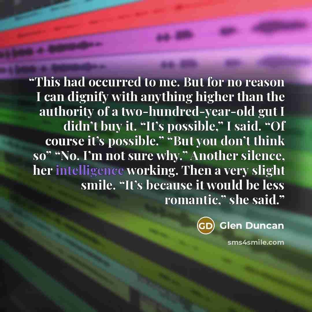 “This had occurred to me. But for no reason I can dignify with anything higher than the authority of a two-hundred-year-old gut I didn’t buy it. “It’s possible,” I said. “Of course it’s possible.” “But you don’t think so” “No. I’m not sure why.” Another silence, her intelligence working. Then a…” quote by Glen Duncan