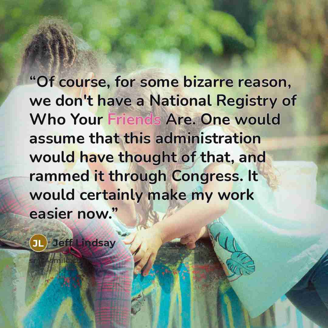 “Of course, for some bizarre reason, we don't have a National Registry of Who Your Friends Are. One would assume that this administration would have thought of that, and rammed it through Congress. It would certainly make my work easier now.” quote by Jeff Lindsay