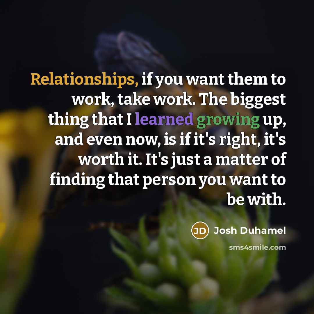 “Relationships, if you want them to work, take work. The biggest thing that I learned growing up, and even now, is if it's right, it's worth it. It's just a matter of finding that person you want to be with.” quote by Josh Duhamel