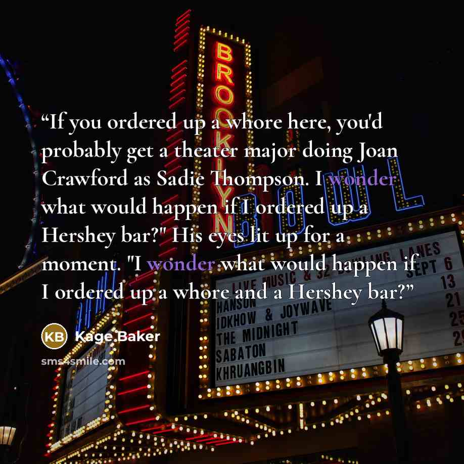 “If you ordered up a whore here, you'd probably get a theater major doing Joan Crawford as Sadie Thompson. I wonder what would happen if I ordered up a Hershey bar?" His eyes lit up for a moment. "I wonder what would happen if I ordered up a whore and a Hershey bar?” quote by Kage Baker