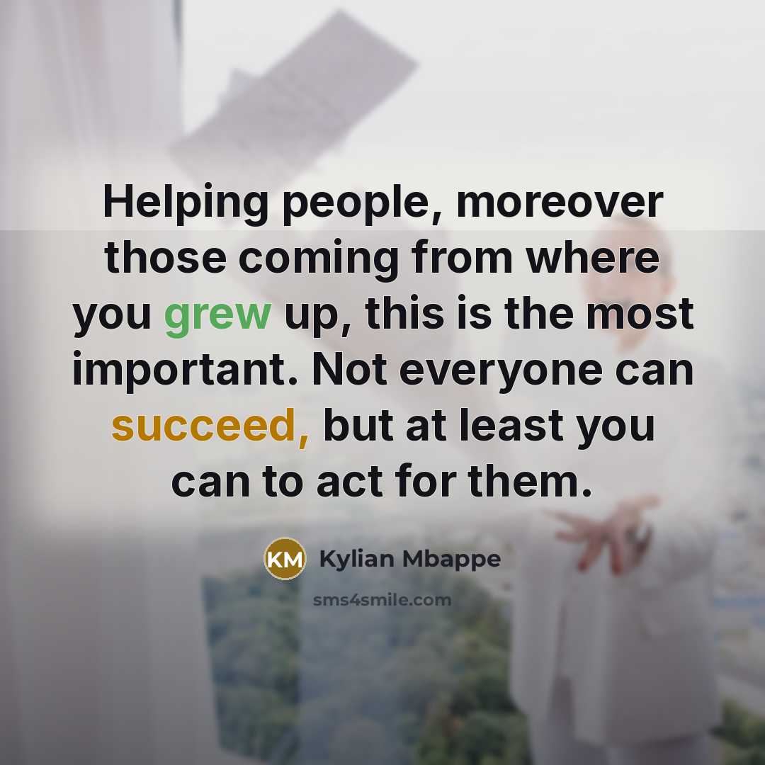 “Helping people, moreover those coming from where you grew up, this is the most important. Not everyone can succeed, but at least you can to act for them.” quote by Kylian Mbappe