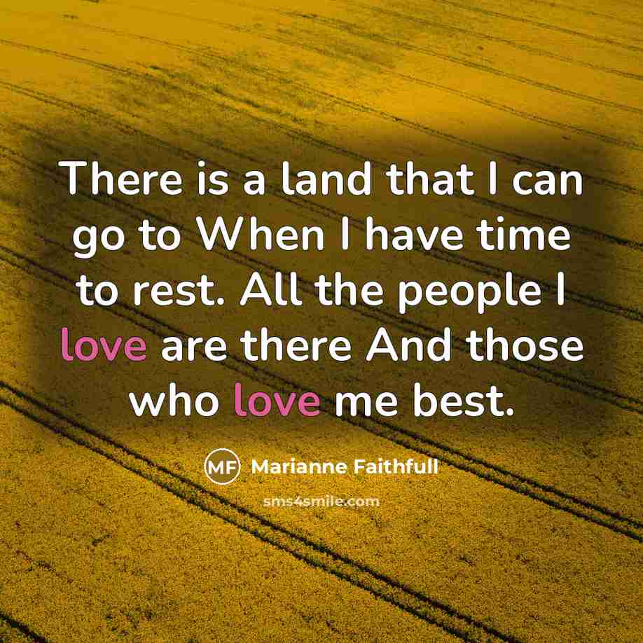 “There is a land that I can go to When I have time to rest. All the people I love are there And those who love me best.” quote by Marianne Faithfull