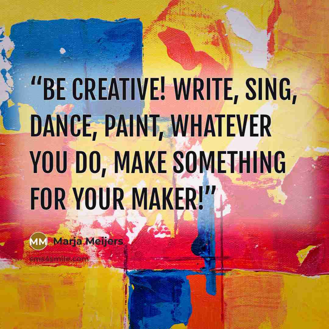 “Be creative! Write, sing, dance, paint, whatever you do, make something for your Maker!” quote by Marja Meijers