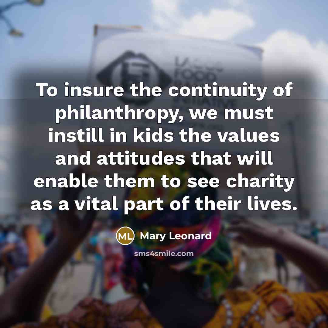 “To insure the continuity of philanthropy, we must instill in kids the values and attitudes that will enable them to see charity as a vital part of their lives.” quote by Mary Leonard