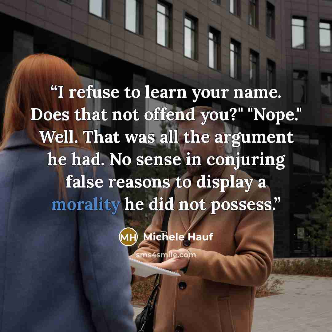 “I refuse to learn your name. Does that not offend you?" "Nope." Well. That was all the argument he had. No sense in conjuring false reasons to display a morality he did not possess.” quote by Michele Hauf
