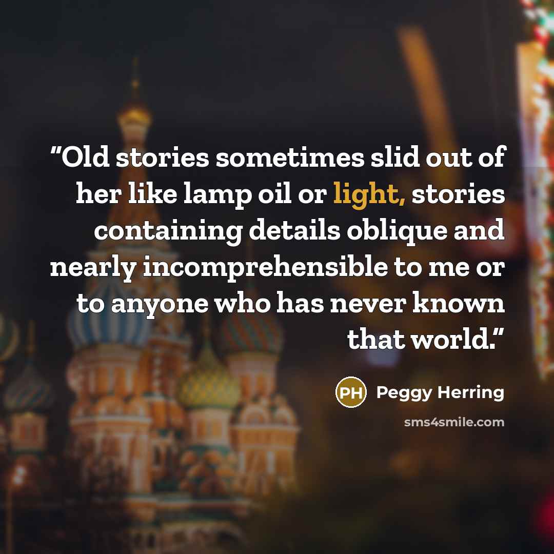 “Old stories sometimes slid out of her like lamp oil or light, stories containing details oblique and nearly incomprehensible to me or to anyone who has never known that world.” quote by Peggy Herring