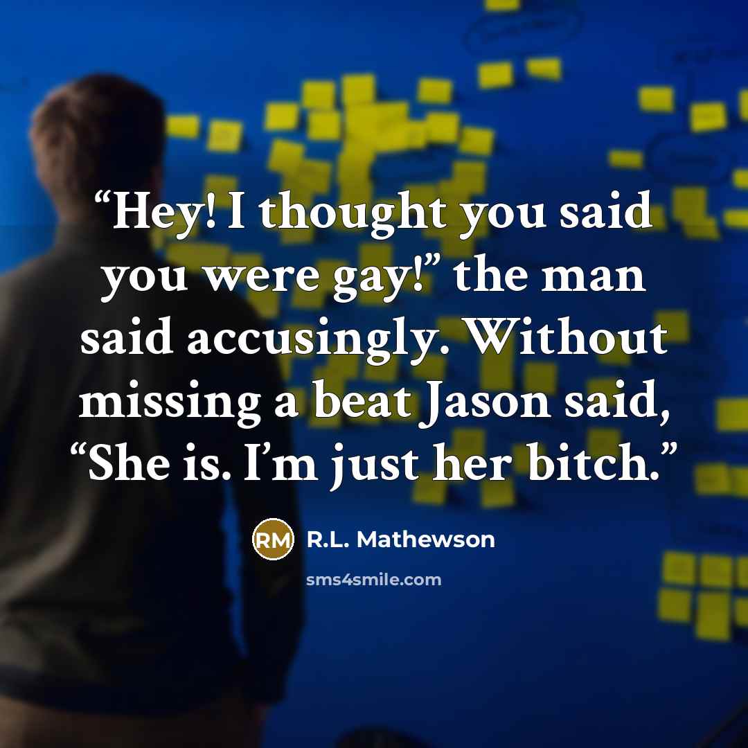 “Hey! I thought you said you were gay!” the man said accusingly. Without missing a beat Jason said, “She is. I’m just her bitch.” quote by R.L. Mathewson