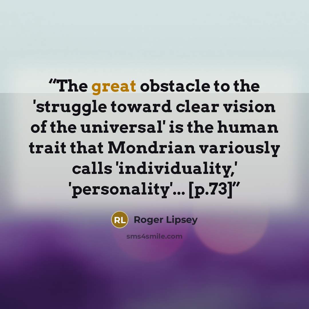 “The great obstacle to the 'struggle toward clear vision of the universal' is the human trait that Mondrian variously calls 'individuality,' 'personality'... [p.73]” quote by Roger Lipsey