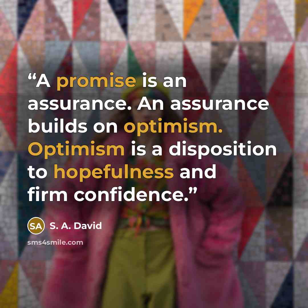 “A promise is an assurance. An assurance builds on optimism. Optimism is a disposition to hopefulness and firm confidence.” quote by S. A. David