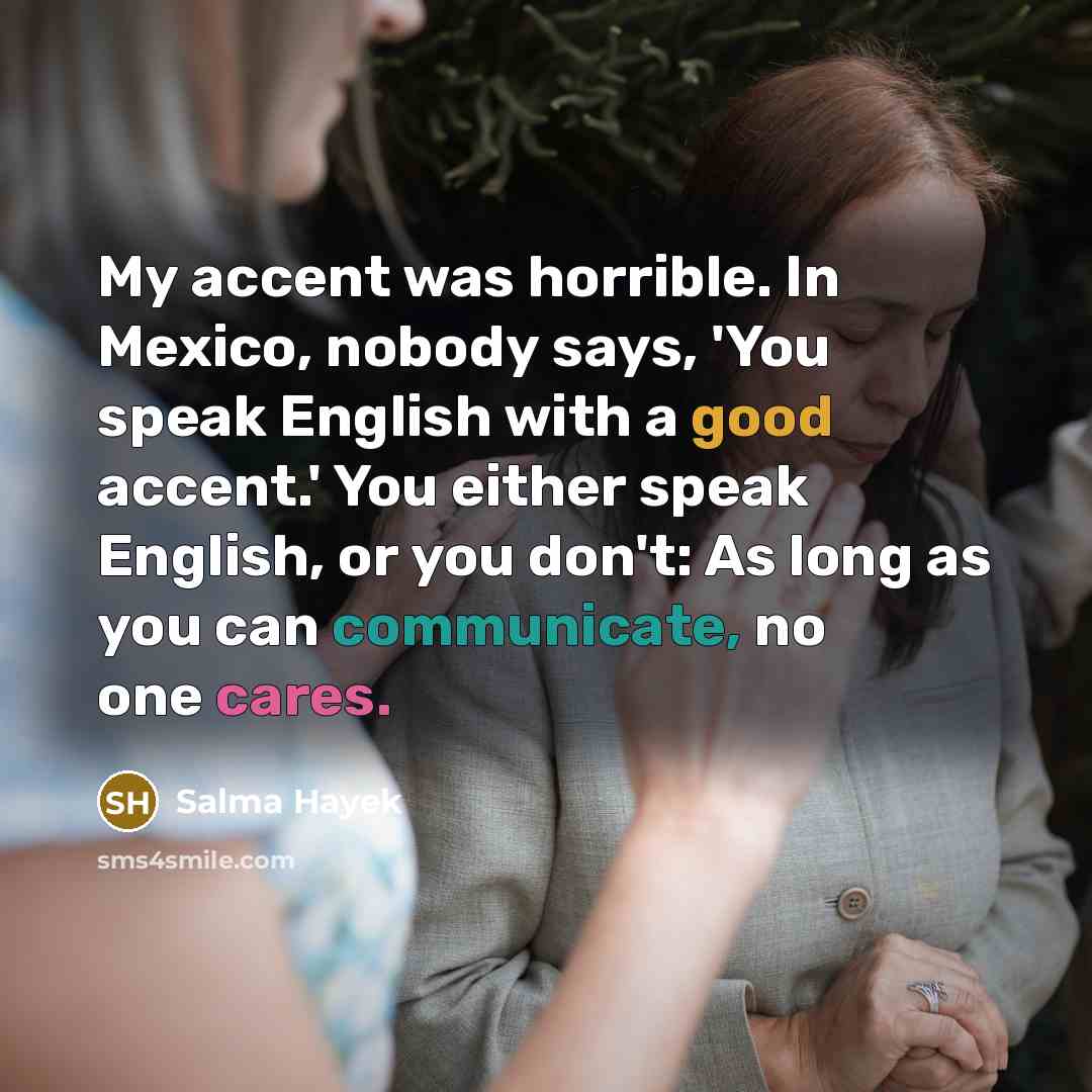 “My accent was horrible. In Mexico, nobody says, 'You speak English with a good accent.' You either speak English, or you don't: As long as you can communicate, no one cares.” quote by Salma Hayek