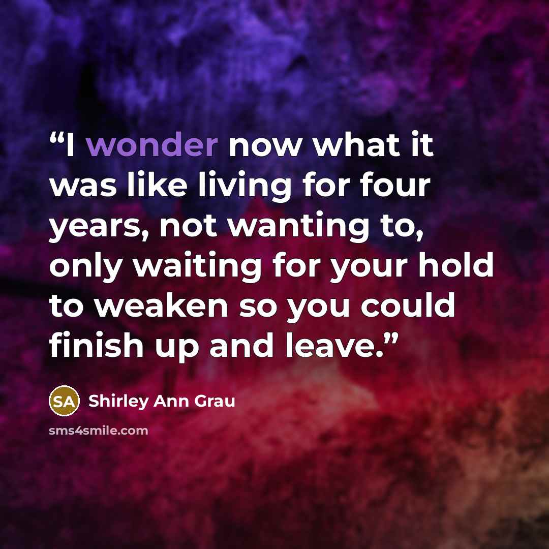 “I wonder now what it was like living for four years, not wanting to, only waiting for your hold to weaken so you could finish up and leave.” quote by Shirley Ann Grau