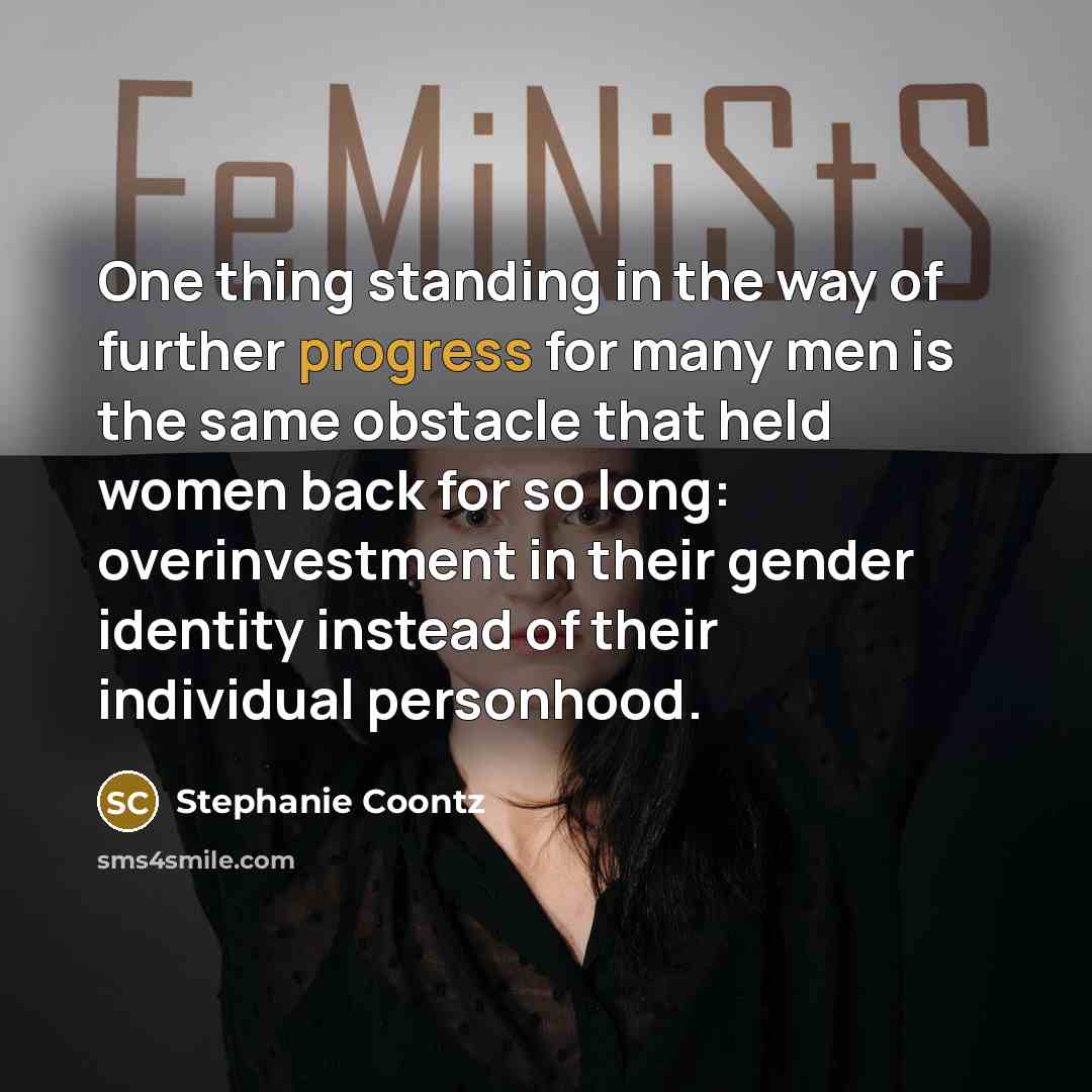 “One thing standing in the way of further progress for many men is the same obstacle that held women back for so long: overinvestment in their gender identity instead of their individual personhood.” quote by Stephanie Coontz