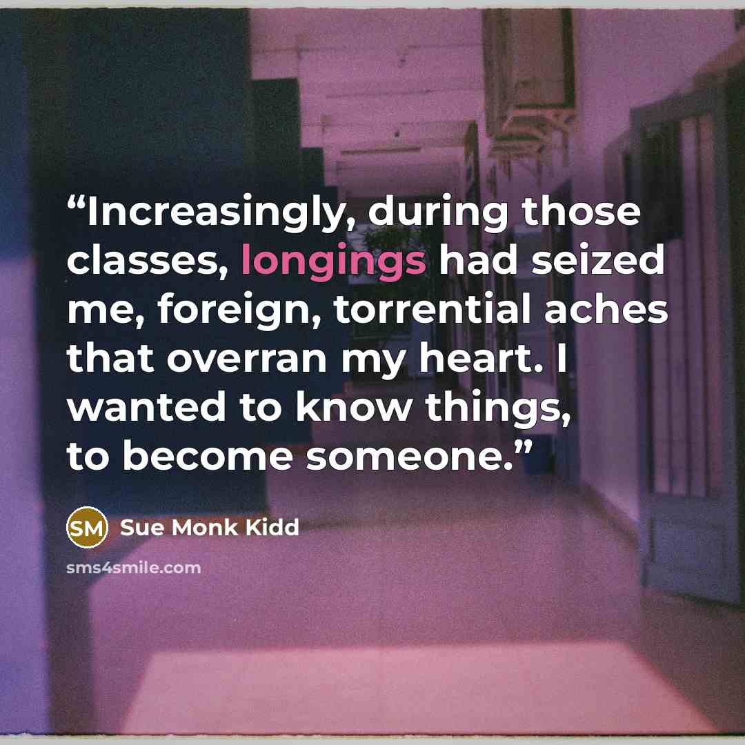“Increasingly, during those classes, longings had seized me, foreign, torrential aches that overran my heart. I wanted to know things, to become someone.” quote by Sue Monk Kidd
