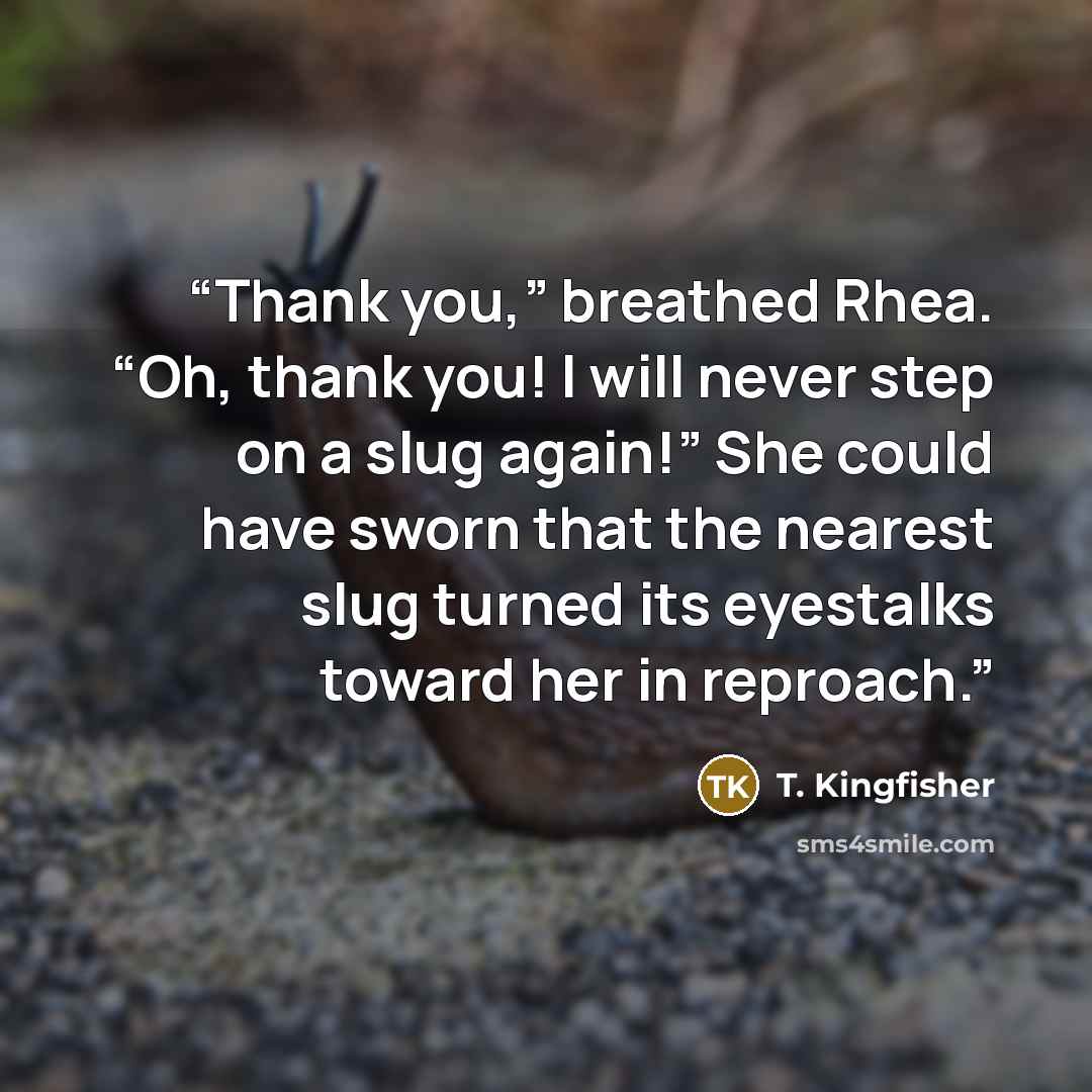 “Thank you,” breathed Rhea. “Oh, thank you! I will never step on a slug again!” She could have sworn that the nearest slug turned its eyestalks toward her in reproach.” quote by T. Kingfisher