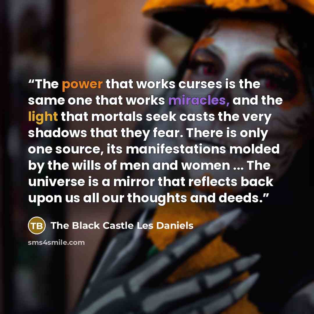 “The power that works curses is the same one that works miracles, and the light that mortals seek casts the very shadows that they fear. There is only one source, its manifestations molded by the wills of men and women ... The universe is a mirror that reflects back upon us all our thoughts and…” quote by The Black Castle Les Daniels