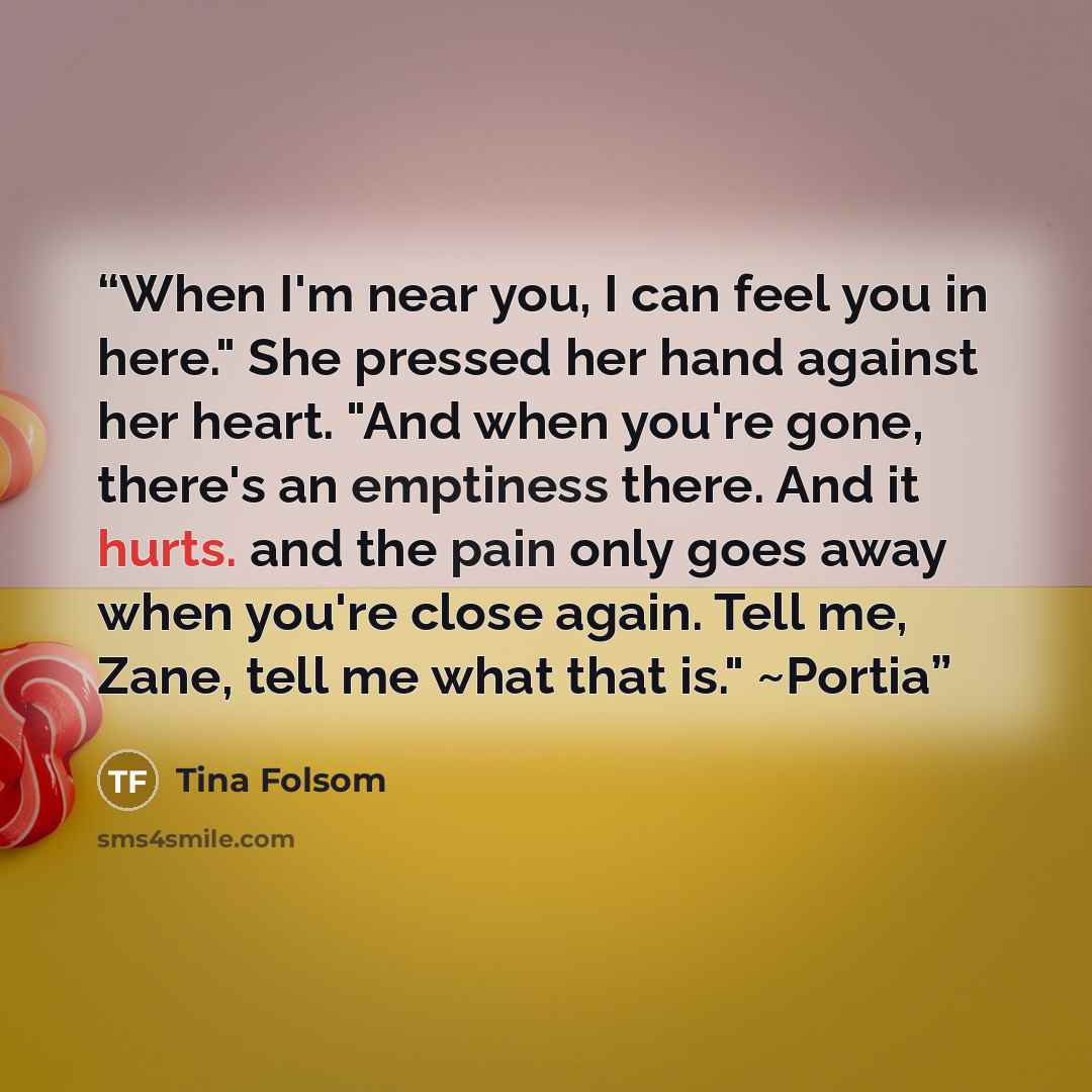 “When I'm near you, I can feel you in here." She pressed her hand against her heart. "And when you're gone, there's an emptiness there. And it hurts. and the pain only goes away when you're close again. Tell me, Zane, tell me what that is." ~Portia” quote by Tina Folsom