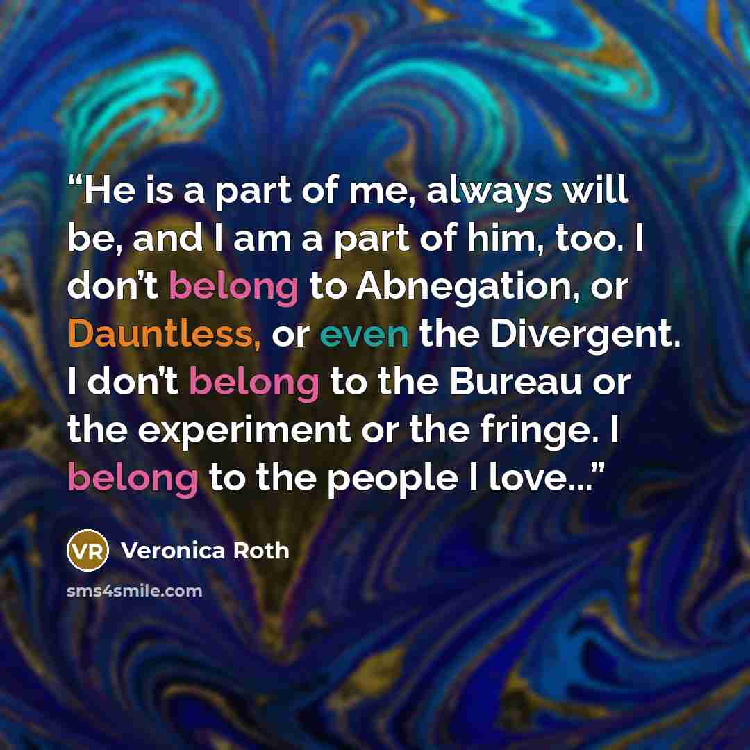 “He is a part of me, always will be, and I am a part of him, too. I don’t belong to Abnegation, or Dauntless, or even the Divergent. I don’t belong to the Bureau or the experiment or the fringe. I belong to the people I love...” quote by Veronica Roth