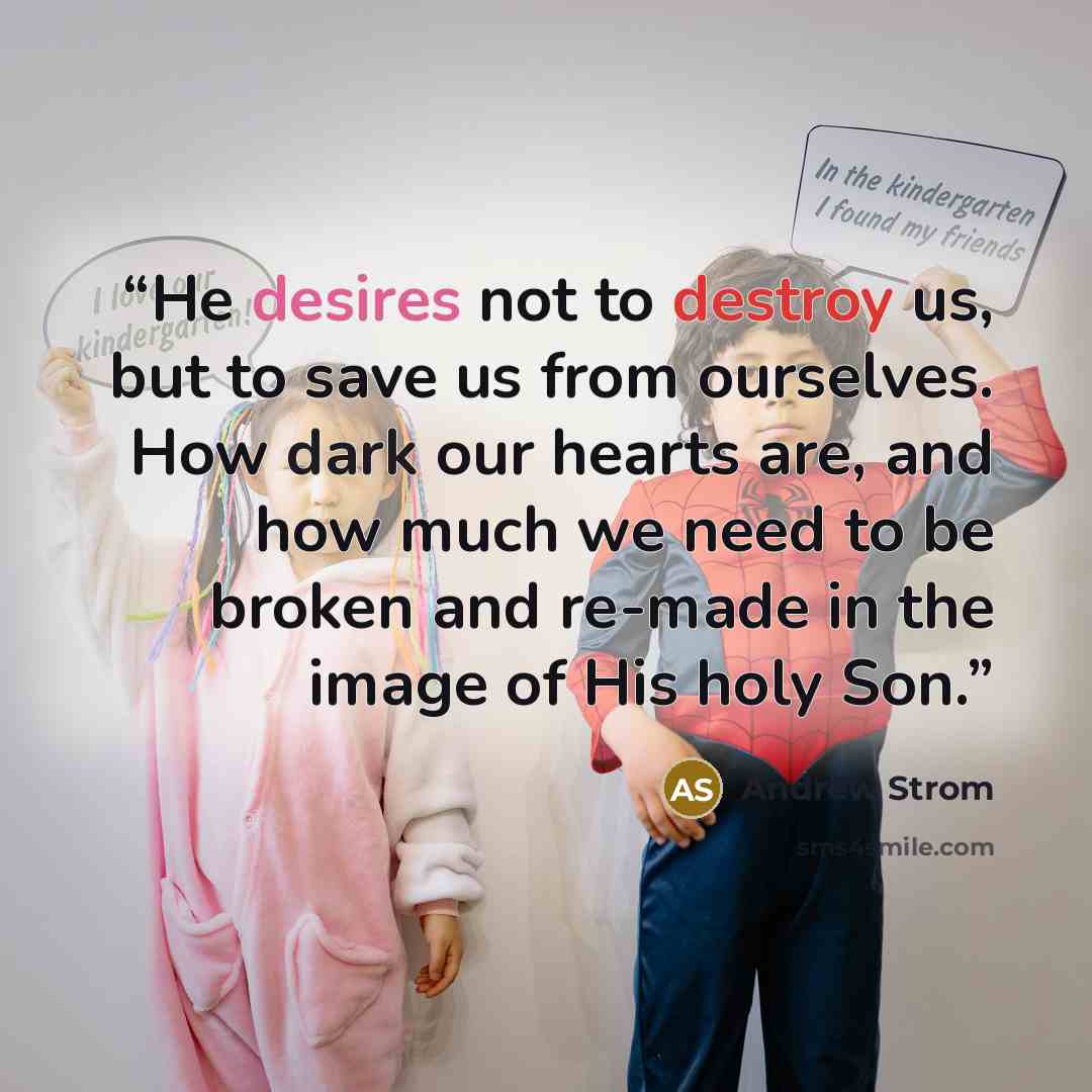 “He desires not to destroy us, but to save us from ourselves. How dark our hearts are, and how much we need to be broken and re-made in the image of His holy Son.” quote by Andrew Strom