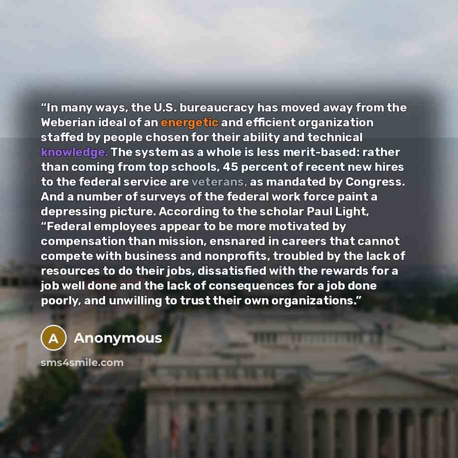 “In many ways, the U.S. bureaucracy has moved away from the Weberian ideal of an energetic and efficient organization staffed by people chosen for their ability and technical knowledge. The system as a whole is less merit-based: rather than coming from top schools, 45 percent of recent new hires to…” quote by Anonymous