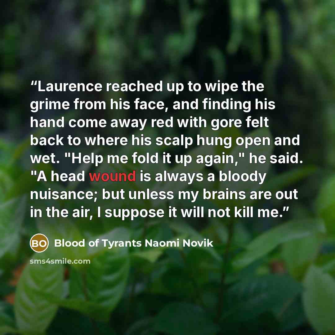 “Laurence reached up to wipe the grime from his face, and finding his hand come away red with gore felt back to where his scalp hung open and wet. "Help me fold it up again," he said. "A head wound is always a bloody nuisance; but unless my brains are out in the air, I suppose it will not kill me.” quote by Blood of Tyrants Naomi Novik