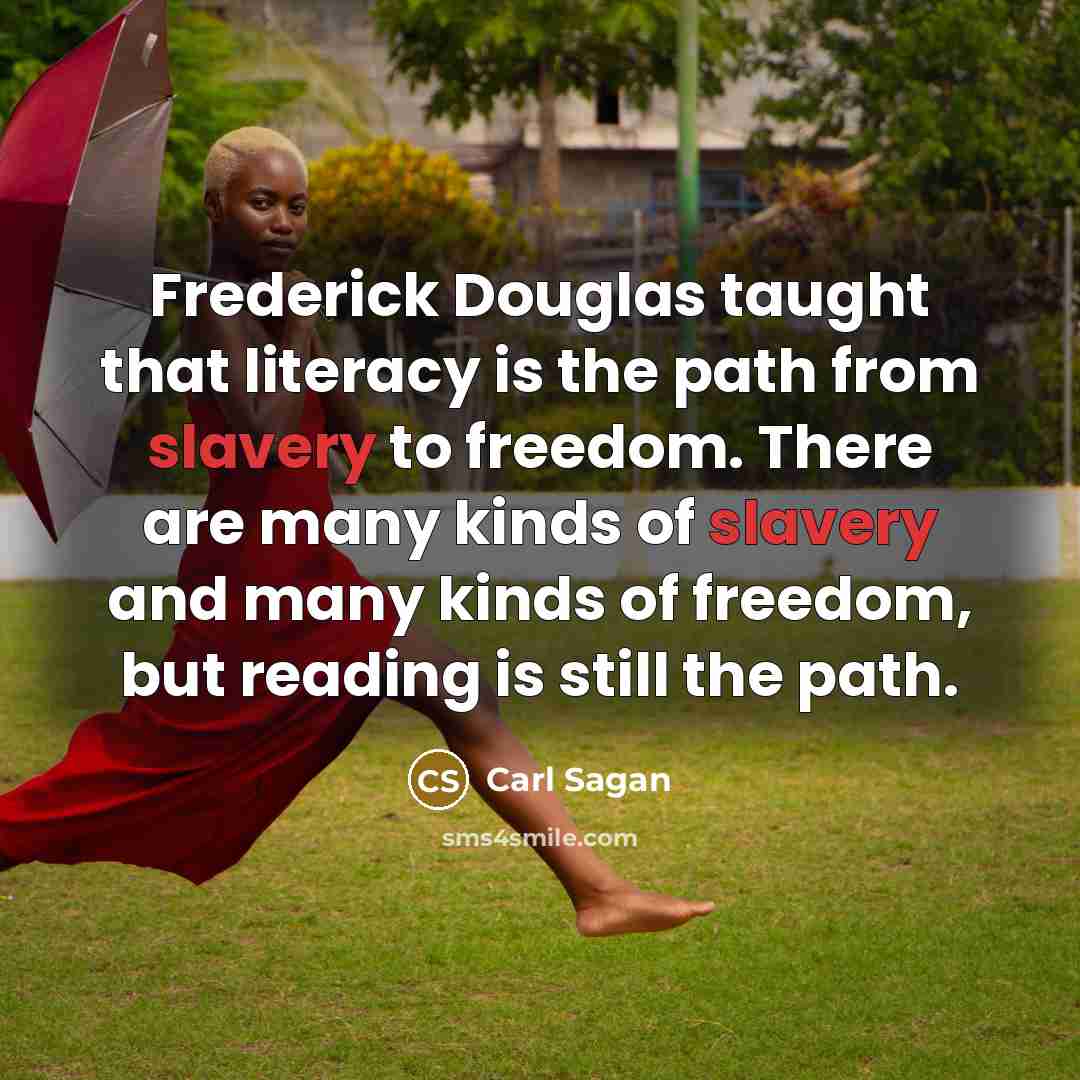 “Frederick Douglas taught that literacy is the path from slavery to freedom. There are many kinds of slavery and many kinds of freedom, but reading is still the path.” quote by Carl Sagan