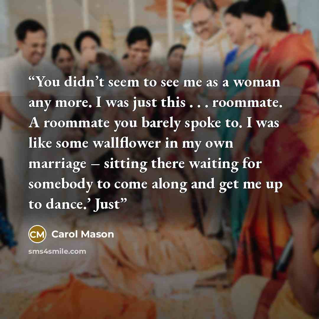 “You didn’t seem to see me as a woman any more. I was just this . . . roommate. A roommate you barely spoke to. I was like some wallflower in my own marriage – sitting there waiting for somebody to come along and get me up to dance.’ Just” quote by Carol Mason