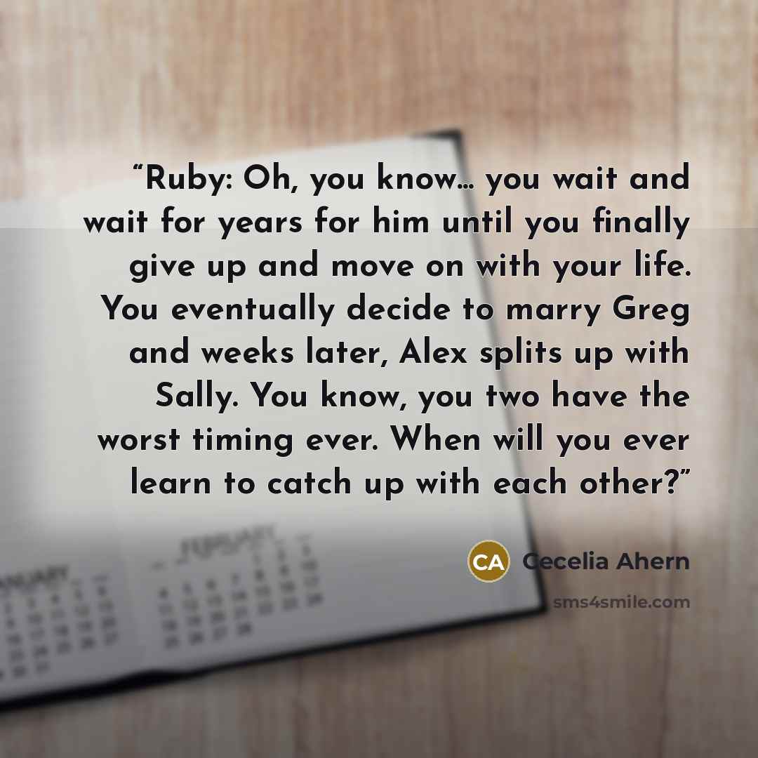 “Ruby: Oh, you know... you wait and wait for years for him until you finally give up and move on with your life. You eventually decide to marry Greg and weeks later, Alex splits up with Sally. You know, you two have the worst timing ever. When will you ever learn to catch up with each other?” quote by Cecelia Ahern