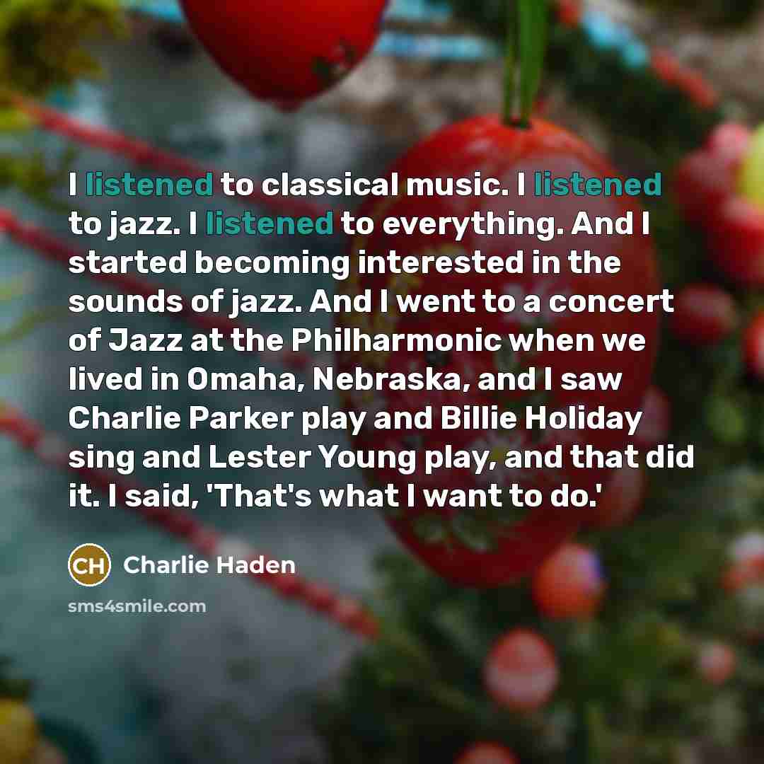 “I listened to classical music. I listened to jazz. I listened to everything. And I started becoming interested in the sounds of jazz. And I went to a concert of Jazz at the Philharmonic when we lived in Omaha, Nebraska, and I saw Charlie Parker play and Billie Holiday sing and Lester Young play…” quote by Charlie Haden